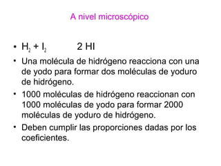 A nivel microscópico
• H2 + I2 2 HI
• Una molécula de hidrógeno reacciona con una
de yodo para formar dos moléculas de yoduro
de hidrógeno.
• 1000 moléculas de hidrógeno reaccionan con
1000 moléculas de yodo para formar 2000
moléculas de yoduro de hidrógeno.
• Deben cumplir las proporciones dadas por los
coeficientes.
 