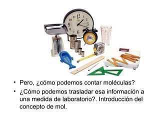• Pero, ¿cómo podemos contar moléculas?
• ¿Cómo podemos trasladar esa información a
una medida de laboratorio?. Introducción del
concepto de mol.
 