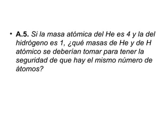 • A.5. Si la masa atómica del He es 4 y la del
hidrógeno es 1, ¿qué masas de He y de H
atómico se deberían tomar para tener la
seguridad de que hay el mismo número de
átomos?
 