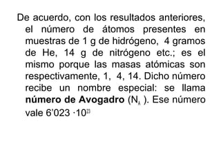De acuerdo, con los resultados anteriores,
el número de átomos presentes en
muestras de 1 g de hidrógeno, 4 gramos
de He, 14 g de nitrógeno etc.; es el
mismo porque las masas atómicas son
respectivamente, 1, 4, 14. Dicho número
recibe un nombre especial: se llama
número de Avogadro (NA ). Ese número
vale 6’023 ·1023
 