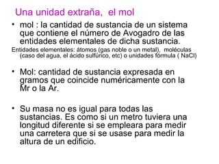 • mol : la cantidad de sustancia de un sistema
que contiene el número de Avogadro de las
entidades elementales de dicha sustancia.
Entidades elementales: átomos (gas noble o un metal), moléculas
(caso del agua, el ácido sulfúrico, etc) o unidades fórmula ( NaCl)
• Mol: cantidad de sustancia expresada en
gramos que coincide numéricamente con la
Mr o la Ar.
• Su masa no es igual para todas las
sustancias. Es como si un metro tuviera una
longitud diferente si se empleara para medir
una carretera que si se usase para medir la
altura de un edificio.
Una unidad extraña, el mol
 