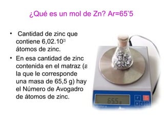 ¿Qué es un mol de Zn? Ar=65’5
• Cantidad de zinc que
contiene 6,02.1023
átomos de zinc.
• En esa cantidad de zinc
contenida en el matraz (a
la que le corresponde
una masa de 65,5 g) hay
el Número de Avogadro
de átomos de zinc.
 