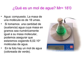 ¿Qué es un mol de agua? Mr= 18’0
• Agua: compuesto. La masa de
una molécula es de 18 umas.
• Si tomamos una cantidad de
(sustancia) agua cuya masa en
gramos sea numéricamente
igual a su masa molecular,
podemos asegurar que
estaremos cogiendo 6,02.1023
moléculas de agua.
• En la foto hay un mol de agua
(coloreada de verde).
 