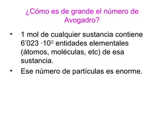 ¿Cómo es de grande el número de
Avogadro?
• 1 mol de cualquier sustancia contiene
6’023 ·1023
entidades elementales
(átomos, moléculas, etc) de esa
sustancia.
• Ese número de partículas es enorme.
 