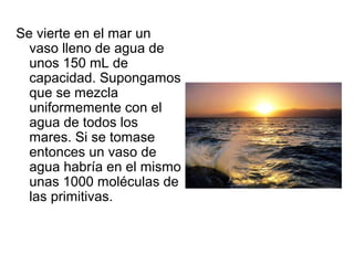 Se vierte en el mar un
vaso lleno de agua de
unos 150 mL de
capacidad. Supongamos
que se mezcla
uniformemente con el
agua de todos los
mares. Si se tomase
entonces un vaso de
agua habría en el mismo
unas 1000 moléculas de
las primitivas.
 