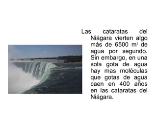 Las cataratas del
Niágara vierten algo
más de 6500 m3
de
agua por segundo.
Sin embargo, en una
sola gota de agua
hay mas moléculas
que gotas de agua
caen en 400 años
en las cataratas del
Niágara.
 
