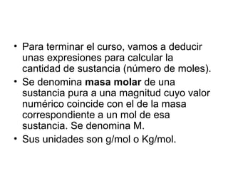 • Para terminar el curso, vamos a deducir
unas expresiones para calcular la
cantidad de sustancia (número de moles).
• Se denomina masa molar de una
sustancia pura a una magnitud cuyo valor
numérico coincide con el de la masa
correspondiente a un mol de esa
sustancia. Se denomina M.
• Sus unidades son g/mol o Kg/mol.
 