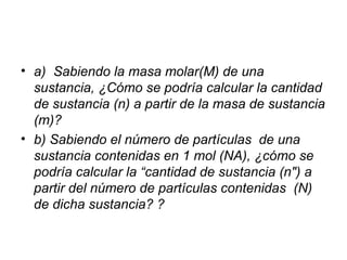 • a) Sabiendo la masa molar(M) de una
sustancia, ¿Cómo se podría calcular la cantidad
de sustancia (n) a partir de la masa de sustancia
(m)?
• b) Sabiendo el número de partículas de una
sustancia contenidas en 1 mol (NA), ¿cómo se
podría calcular la “cantidad de sustancia (n") a
partir del número de partículas contenidas (N)
de dicha sustancia? ?
 