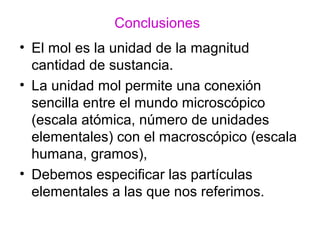 Conclusiones
• El mol es la unidad de la magnitud
cantidad de sustancia.
• La unidad mol permite una conexión
sencilla entre el mundo microscópico
(escala atómica, número de unidades
elementales) con el macroscópico (escala
humana, gramos),
• Debemos especificar las partículas
elementales a las que nos referimos.
 