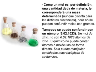• Como un mol es, por definición,
una cantidad dada de materia, le
corresponderá una masa
determinada (aunque distinta para
las distintas sustancias), pero no se
pueden confundir moles con gramos.
Tampoco se puede confundir con
un número (6,02.1023). Un mol de
zinc, no son 6,02.1023 átomos de
zinc. El químico no puede contar
átomos o moléculas de forma
directa. Sólo puede manipular
cantidades macroscópicas de
sustancias.
 