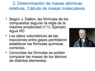 2. Determinación de masas atómicas
relativas. Cálculo de masas moleculares.
• Según J. Dalton, las fórmulas de los
compuestos seguían la regla de la
máxima simplicidad (1:1). Ejemplo.
Agua HO
• Los datos volumétricos de las
reacciones entre gases permitieron
establecer las fórmulas químicas
correctas.
• Conocidas las fórmulas se podían
comparar las masas de los átomos
de distintos elementos.
 