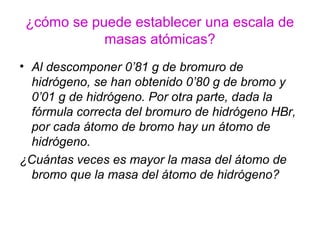 ¿cómo se puede establecer una escala de
masas atómicas?
• Al descomponer 0’81 g de bromuro de
hidrógeno, se han obtenido 0’80 g de bromo y
0’01 g de hidrógeno. Por otra parte, dada la
fórmula correcta del bromuro de hidrógeno HBr,
por cada átomo de bromo hay un átomo de
hidrógeno.
¿Cuántas veces es mayor la masa del átomo de
bromo que la masa del átomo de hidrógeno?
 