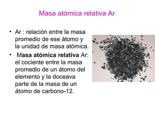 Masa atómica relativa Ar
• Ar : relación entre la masa
promedio de ese átomo y
la unidad de masa atómica.
• Masa atómica relativa Ar:
el cociente entre la masa
promedio de un átomo del
elemento y la doceava
parte de la masa de un
átomo de carbono-12.
 