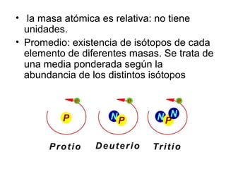 • la masa atómica es relativa: no tiene
unidades.
• Promedio: existencia de isótopos de cada
elemento de diferentes masas. Se trata de
una media ponderada según la
abundancia de los distintos isótopos
 