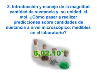 3. Introducción y manejo de la magnitud
cantidad de sustancia y su unidad el
mol. ¿Cómo pasar a realizar
predicciones sobre cantidades de
sustancia a nivel microscópico, medibles
en el laboratorio?
 