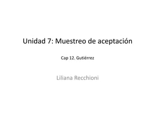 Unidad 7: Muestreo de aceptación
Cap 12. Gutiérrez
Unidad 7: Muestreo de aceptación
Cap 12. Gutiérrez
Liliana Recchioni
 