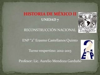 HISTORIA DE MÉXICO II
             UNIDAD 7

   RECONSTRUCCIÓN NACIONAL

  ENP “2” Erasmo Castellanos Quinto

      Turno vespertino: 2012-2013

Profesor: Lic. Aurelio Mendoza Garduño
 