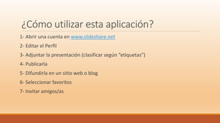 ¿Cómo utilizar esta aplicación?
1- Abrir una cuenta en www.slideshare.net
2- Editar el Perfil
3- Adjuntar la presentación (clasificar según “etiquetas”)
4- Publicarla
5- Difundirla en un sitio web o blog
6- Seleccionar favoritos
7- Invitar amigos/as
 