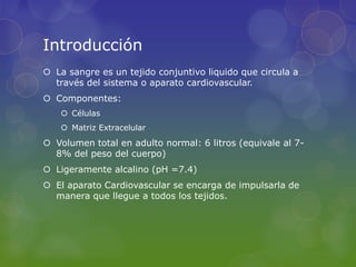 Introducción
 La sangre es un tejido conjuntivo liquido que circula a
  través del sistema o aparato cardiovascular.
 Componentes:
    Células
    Matriz Extracelular
 Volumen total en adulto normal: 6 litros (equivale al 7-
  8% del peso del cuerpo)
 Ligeramente alcalino (pH =7.4)
 El aparato Cardiovascular se encarga de impulsarla de
  manera que llegue a todos los tejidos.
 