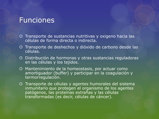 Funciones

 Transporte de sustancias nutritivas y oxigeno hacia las
  células de forma directa o indirecta.
 Transporte de deshechos y dióxido de carbono desde las
  células.
 Distribución de hormonas y otras sustancias reguladoras
  en las células y los tejidos.
 Mantenimiento de la homeostasis, por actuar como
  amortiguador (buffer) y participar en la coagulación y
  termorregulación.
 Transporte de células y agentes humorales del sistema
  inmunitario que protegen el organismo de los agentes
  patógenos, las proteínas extrañas y las células
  transformadas (es decir, células de cáncer).
 