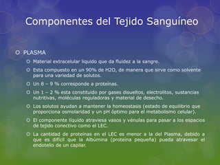 Componentes del Tejido Sanguíneo


 PLASMA
   Material extracelular liquido que da fluidez a la sangre.
   Esta compuesto en un 90% de H2O, de manera que sirve como solvente
    para una variedad de solutos.
   Un 8 – 9 % corresponde a proteínas.
   Un 1 – 2 % esta constituido por gases disueltos, electrolitos, sustancias
    nutritivas, moléculas reguladoras y material de desecho.
   Los solutos ayudan a mantener la homeostasis (estado de equilibrio que
    proporciona osmolaridad y un pH óptimo para el metabolismo celular).
   El componente líquido atraviesa vasos y vénulas para pasar a los espacios
    de tejido conectivo como el LEC.
   La cantidad de proteínas en el LEC es menor a la del Plasma, debido a
    que es difícil que la Albúmina (proteína pequeña) pueda atravesar el
    endotelio de un capilar.
 