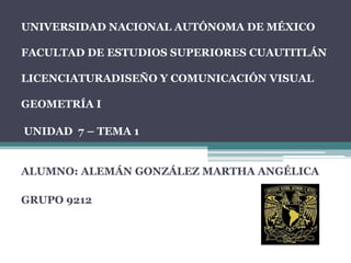 UNIVERSIDAD NACIONAL AUTÓNOMA DE MÉXICO
FACULTAD DE ESTUDIOS SUPERIORES CUAUTITLÁN
LICENCIATURADISEÑO Y COMUNICACIÓN VISUAL
GEOMETRÍA I
UNIDAD 7 – TEMA 1
ALUMNO: ALEMÁN GONZÁLEZ MARTHA ANGÉLICA
GRUPO 9212
 