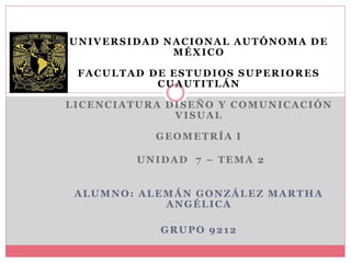 UNIVERSIDAD NACIONAL AUTÓNOMA DE
MÉXICO
FACULTAD DE ESTUDIOS SUPERIORES
CUAUTITLÁN
LICENCIATURA DISEÑO Y COMUNICACIÓN
VISUAL
GEOMETRÍA I
UNIDAD 7 – TEMA 2
ALUMNO: ALEMÁN GONZÁLEZ MARTHA
ANGÉLICA
GRUPO 9212
 