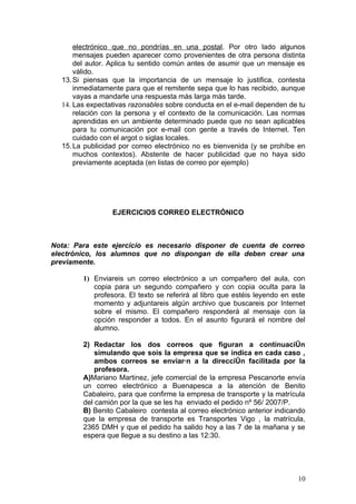electrónico que no pondrías en una postal. Por otro lado algunos
      mensajes pueden aparecer como provenientes de otra persona distinta
      del autor. Aplica tu sentido común antes de asumir que un mensaje es
      válido.
  13. Si piensas que la importancia de un mensaje lo justifica, contesta
      inmediatamente para que el remitente sepa que lo has recibido, aunque
      vayas a mandarle una respuesta más larga más tarde.
  14. Las expectativas razonables sobre conducta en el e-mail dependen de tu
      relación con la persona y el contexto de la comunicación. Las normas
      aprendidas en un ambiente determinado puede que no sean aplicables
      para tu comunicación por e-mail con gente a través de Internet. Ten
      cuidado con el argot o siglas locales.
  15. La publicidad por correo electrónico no es bienvenida (y se prohíbe en
      muchos contextos). Abstente de hacer publicidad que no haya sido
      previamente aceptada (en listas de correo por ejemplo)




                 EJERCICIOS CORREO ELECTRÓNICO



Nota: Para este ejercicio es necesario disponer de cuenta de correo
electrónico, los alumnos que no dispongan de ella deben crear una
previamente.

        1) Enviareis un correo electrónico a un compañero del aula, con
           copia para un segundo compañero y con copia oculta para la
           profesora. El texto se referirá al libro que estéis leyendo en este
           momento y adjuntareis algún archivo que buscareis por Internet
           sobre el mismo. El compañero responderá al mensaje con la
           opción responder a todos. En el asunto figurará el nombre del
           alumno.

        2) Redactar los dos correos que figuran a continuación
            simulando que sois la empresa que se indica en cada caso ,
            ambos correos se enviarán a la dirección facilitada por la
            profesora.
        A)Mariano Martinez, jefe comercial de la empresa Pescanorte envía
        un correo electrónico a Buenapesca a la atención de Benito
        Cabaleiro, para que confirme la empresa de transporte y la matrícula
        del camión por la que se les ha enviado el pedido nº 56/ 2007/P.
        B) Benito Cabaleiro contesta al correo electrónico anterior indicando
        que la empresa de transporte es Transportes Vigo , la matrícula,
        2365 DMH y que el pedido ha salido hoy a las 7 de la mañana y se
        espera que llegue a su destino a las 12:30.




                                                                           10
 