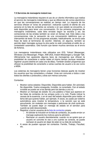 7.5 Servicios de mensajería instantánea

La mensajería instantánea requiere el uso de un cliente informático que realiza
el servicio de mensajería instantánea y que se diferencia del correo electrónico
en que las conversaciones se realizan en tiempo real. La mayoría de los
servicios ofrecen el "aviso de presencia", indicando cuando el cliente de una
persona en la lista de contactos se conecta o en que estado se encuentra, si
está disponible para tener una conversación. En los primeros programas de
mensajería instantánea, cada letra enviada según se escribía y así, las
correcciones de las erratas también se veían en tiempo real. Esto daba a las
conversaciones más la sensación de una conversación telefónica que un
intercambio de texto. En los programas actuales, habitualmente, se envía cada
frase de texto al terminarse de escribir. Además, en algunos, también se
permite dejar mensajes aunque la otra parte no esté conectada al estilo de un
contestador automático. Otra función que tienen muchos servicios es el envío
de ficheros.

Los mensajeros instantáneos más utilizados son ICQ, Yahoo! Messenger,
Windows Live Messenger, Pidgin, AIM (AOL Instant Messenger) y Google Talk.
Últimamente han aparecido algunos tipos de mensajerías que ofrecen la
posibilidad de conectarse a varias redes al mismo tiempo (aunque necesitan
registrar usuario distinto en cada una de ellas). También existen programas que
ofrecen la posibilidad de conectarte a varias cuentas de usuario a la vez como
a MSN.

Los sistemas de mensajería tienen unas funciones básicas aparte de mostrar
los usuarios que hay conectados y chatear. Unas son comunes a todos o casi
todos los clientes o protocolos y otras son menos comunes:

Contactos:

   •   Mostrar varios estados: Disponible, Disponible para hablar, Sin actividad,
       No disponible, Vuelvo enseguida, Invisible, no conectado. Con el estado
       invisible se puede ver a los demás pero los demás a uno no.
   •   Mostrar un mensaje de estado: Es una palabra o frase que aparece en
       las listas de contactos de tus amigos junto a tu nick. Puede indicar la
       causas de la ausencia, o en el caso del estado disponible para hablar, el
       tema del que quieres hablar, por ejemplo. A veces, es usado por sistema
       automáticos para mostrar la temperatura, o la canción que se está
       escuchando, sin molestar con mensajes o peticiones de chat continuos.
       También se puede dejar un mensaje de estado en el servidor para
       cuando se esté desconectado.
   •   Registrar y borrar usuarios de la lista de contactos propia.
           o Al solicitar la inclusión en la lista de contactos, se puede enviar un
               mensaje explicando los motivos para la admisión.
           o Rechazar un usuario discretamente: cuando no se quiere que un
               usuario en concreto le vea a uno cuando se conecta, se puede
               rechazar al usuario sin dejar de estar en su lista de contactos.
   •   A veces de pueden agrupar los contactos: Familia, Trabajo, Facultad,
       etc.


                                                                                11
 