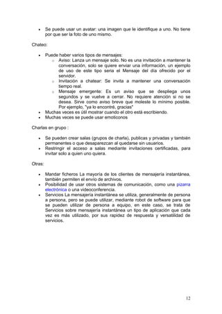 •     Se puede usar un avatar: una imagen que le identifique a uno. No tiene
         por que ser la foto de uno mismo.

Chateo:

   •     Puede haber varios tipos de mensajes:
            o Aviso: Lanza un mensaje solo. No es una invitación a mantener la
              conversación, solo se quiere enviar una información, un ejemplo
              de uso de este tipo seria el Mensaje del día ofrecido por el
              servidor.
            o Invitación a chatear: Se invita a mantener una conversación
              tiempo real.
            o Mensaje emergente: Es un aviso que se despliega unos
              segundos y se vuelve a cerrar. No requiere atención si no se
              desea. Sirve como aviso breve que moleste lo mínimo posible.
              Por ejemplo, "ya lo encontré, gracias"
   •     Muchas veces es útil mostrar cuando el otro está escribiendo.
   •     Muchas veces se puede usar emoticonos

Charlas en grupo :

   •     Se pueden crear salas (grupos de charla), publicas y privadas y también
         permanentes o que desaparezcan al quedarse sin usuarios.
   •     Restringir el acceso a salas mediante invitaciones certificadas, para
         invitar solo a quien uno quiera.

Otras:

   •     Mandar ficheros La mayoría de los clientes de mensajería instantánea,
         también permiten el envío de archivos.
   •     Posibilidad de usar otros sistemas de comunicación, como una pizarra
         electrónica o una videoconferencia.
   •     Servicios La mensajería instantánea se utiliza, generalmente de persona
         a persona, pero se puede utilizar, mediante robot de software para que
         se pueden utilizar de persona a equipo, en este caso, se trata de
         Servicios sobre mensajería instantánea un tipo de aplicación que cada
         vez es más utilizado, por sus rapidez de respuesta y versatilidad de
         servicios.




                                                                             12
 