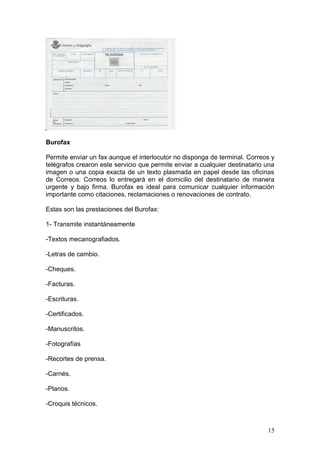 Burofax

Permite enviar un fax aunque el interlocutor no disponga de terminal. Correos y
telégrafos crearon este servicio que permite enviar a cualquier destinatario una
imagen o una copia exacta de un texto plasmada en papel desde las oficinas
de Correos. Correos lo entregará en el domicilio del destinatario de manera
urgente y bajo firma. Burofax es ideal para comunicar cualquier información
importante como citaciones, reclamaciones o renovaciones de contrato.

Estas son las prestaciones del Burofax:

1- Transmite instantáneamente

-Textos mecanografiados.

-Letras de cambio.

-Cheques.

-Facturas.

-Escrituras.

-Certificados.

-Manuscritos.

-Fotografías

-Recortes de prensa.

-Carnés.

-Planos.

-Croquis técnicos.



                                                                             15
 