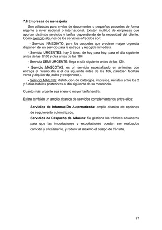 7.6 Empresas de mensajería
   Son utilizadas para envíos de documentos o pequeños paquetes de forma
urgente a nivel nacional o internacional. Existen multitud de empresas que
aportan distintos servicios y tarifas dependiendo de la necesidad del cliente.
Como ejemplo algunos de los servicios ofrecidos son:
    - Servicio INMEDIATO: para los paquetes que precisen mayor urgencia
disponen de un servicio para la entrega y recogida inmediata.
   - Servicio URGENTES: hay 3 tipos: de hoy para hoy, para el día siguiente
antes de las 8h30 y otra antes de las 10h
   - Servicio SEMI URGENTE: llega el día siguiente antes de las 13h.
   - Servicio MASCOTAS: es un servicio especializado en animales con
entrega el mismo día o el día siguiente antes de las 10h, (también facilitan
venta y alquiler de jaulas y trasportines).
    - Servicio MAILING: distribución de catálogos, impresos, revistas entre los 2
y 5 días hábiles posteriores al día siguiente de su mercancía.

Cuanto más urgente sea el envío mayor tarifa tendrá.

Existe también un amplio abanico de servicios complementarios entre ellos:

     Servicios de Información Automatizada: amplio abanico de opciones
     de seguimiento automatizado.
     Servicios de Despacho de Aduana: Se gestiona los trámites aduaneros
     para que las importaciones y exportaciones puedan ser realizados
     cómoda y eficazmente, y reducir al máximo el tiempo de tránsito.




                                                                              17
 