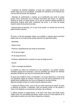 - Impresión de distintas calidades, al igual que cualquier impresora actual,
existen faxes que en la actualidad comparten la impresora de la empresa que
a la vez tiene la función de copiadora.

- Mensaje de confirmación o reporte, es el justificante que emite el propio
equipo como verificación de la correcta transmisión del mismo, en algunos
equipos se emite un papel aparte, con lo que es práctica habitual graparlo al
documento original para tener constancia del envío, y en otros se puede
imprimir sobre el documento enviado.

- Discriminador de llamada, con lo que el fax puede o no admitir los envíos de
determinados emisores.



Al enviar un fax las empresas utilizan una carátula o máscara para la primera
página que es una hoja donde pueden aparecer los siguientes datos:

- Membrete

- Razón social

- Persona o departamento que emite la transmisión

- Nº de fax de origen

- Nº de hojas del envío

- Empresa, departamento o sección a la que se dirige el envío

- Asunto

- Texto o mensaje introductorio.

La carátula se utiliza con frecuencia en las empresas y se pueden diseñar
carátulas propias de la empresa o usar las plantillas que ofrecen los distintos
paquetes ofimáticas que hay en el mercado para el diseño.

Al igual que el teléfono móvil, el ordenador o el correo electrónico, el fax tiene
sus pequeñas reglas de cortesía. Aunque el uso del correo electrónico le ha
quitado gran protagonismo aún es muy utilizado en muchas oficinas.
Algunos consejos a tener en cuenta cuando utilizamos el fax:

1. Debemos redactar el fax, como si de una carta comercial se tratara, es decir
a máquina de escribir o ordenador. Solo se permite remitir un fax escrito a
mano, si lo dirigimos a una persona conocida o de confianza.

2. Utilizar siempre un papel blanco, o de tonos muy claros para darle mayor
nitidez al fax. Es una pérdida de tiempo, recibir un fax en el que apenas se ve
nada (sobre cuando se envían fotos, esquemas o dibujos).


                                                                                2
 