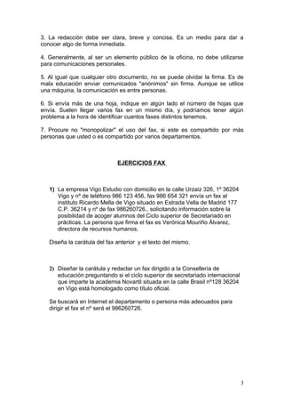 3. La redacción debe ser clara, breve y concisa. Es un medio para dar a
conocer algo de forma inmediata.

4. Generalmente, al ser un elemento público de la oficina, no debe utilizarse
para comunicaciones personales.

5. Al igual que cualquier otro documento, no se puede olvidar la firma. Es de
mala educación enviar comunicados "anónimos" sin firma. Aunque se utilice
una máquina, la comunicación es entre personas.

6. Si envía más de una hoja, indique en algún lado el número de hojas que
envía. Suelen llegar varios fax en un mismo día, y podríamos tener algún
problema a la hora de identificar cuantos faxes distintos tenemos.

7. Procure no "monopolizar" el uso del fax, si este es compartido por más
personas que usted o es compartido por varios departamentos.



                              EJERCICIOS FAX



   1) La empresa Vigo Estudio con domicilio en la calle Urzaiz 326, 1º 36204
      Vigo y nº de teléfono 986 123 456, fax 986 654 321 envía un fax al
      instituto Ricardo Mella de Vigo situado en Estrada Vella de Madrid 177
      C.P. 36214 y nº de fax 986260726., solicitando información sobre la
      posibilidad de acoger alumnos del Ciclo superior de Secretariado en
      prácticas. La persona que firma el fax es Verónica Mouriño Álvarez,
      directora de recursos humanos.

   Diseña la carátula del fax anterior y el texto del mismo.



   2) Diseñar la carátula y redactar un fax dirigido a la Consellería de
      educación preguntando si el ciclo superior de secretariado internacional
      que imparte la academia Novartil situada en la calle Brasil nº128 36204
      en Vigo está homologado como título oficial.

   Se buscará en Internet el departamento o persona más adecuados para
   dirigir el fax el nº será el 986260726.




                                                                                 3
 