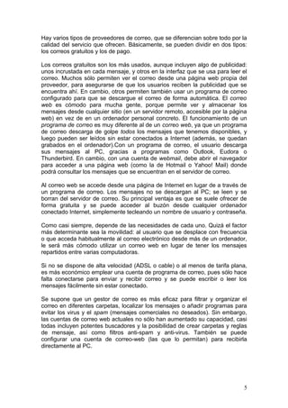 Hay varios tipos de proveedores de correo, que se diferencian sobre todo por la
calidad del servicio que ofrecen. Básicamente, se pueden dividir en dos tipos:
los correos gratuitos y los de pago.

Los correos gratuitos son los más usados, aunque incluyen algo de publicidad:
unos incrustada en cada mensaje, y otros en la interfaz que se usa para leer el
correo. Muchos sólo permiten ver el correo desde una página web propia del
proveedor, para asegurarse de que los usuarios reciben la publicidad que se
encuentra ahí. En cambio, otros permiten también usar un programa de correo
configurado para que se descargue el correo de forma automática. El correo
web es cómodo para mucha gente, porque permite ver y almacenar los
mensajes desde cualquier sitio (en un servidor remoto, accesible por la página
web) en vez de en un ordenador personal concreto. El funcionamiento de un
programa de correo es muy diferente al de un correo web, ya que un programa
de correo descarga de golpe todos los mensajes que tenemos disponibles, y
luego pueden ser leídos sin estar conectados a Internet (además, se quedan
grabados en el ordenador).Con un programa de correo, el usuario descarga
sus mensajes al PC, gracias a programas como Outlook, Eudora o
Thunderbird. En cambio, con una cuenta de webmail, debe abrir el navegador
para acceder a una página web (como la de Hotmail o Yahoo! Mail) donde
podrá consultar los mensajes que se encuentran en el servidor de correo.

Al correo web se accede desde una página de Internet en lugar de a través de
un programa de correo. Los mensajes no se descargan al PC; se leen y se
borran del servidor de correo. Su principal ventaja es que se suele ofrecer de
forma gratuita y se puede acceder al buzón desde cualquier ordenador
conectado Internet, simplemente tecleando un nombre de usuario y contraseña.

Como casi siempre, depende de las necesidades de cada uno. Quizá el factor
más determinante sea la movilidad: al usuario que se desplace con frecuencia
o que acceda habitualmente al correo electrónico desde más de un ordenador,
le será más cómodo utilizar un correo web en lugar de tener los mensajes
repartidos entre varias computadoras.

Si no se dispone de alta velocidad (ADSL o cable) o al menos de tarifa plana,
es más económico emplear una cuenta de programa de correo, pues sólo hace
falta conectarse para enviar y recibir correo y se puede escribir o leer los
mensajes fácilmente sin estar conectado.

Se supone que un gestor de correo es más eficaz para filtrar y organizar el
correo en diferentes carpetas, localizar los mensajes o añadir programas para
evitar los virus y el spam (mensajes comerciales no deseados). Sin embargo,
las cuentas de correo web actuales no sólo han aumentado su capacidad, casi
todas incluyen potentes buscadores y la posibilidad de crear carpetas y reglas
de mensaje, así como filtros anti-spam y anti-virus. También se puede
configurar una cuenta de correo-web (las que lo permitan) para recibirla
directamente al PC.




                                                                             5
 