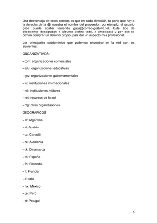 Una desventaja de estos correos es que en cada dirección, la parte que hay a
la derecha de la @ muestra el nombre del proveedor; por ejemplo, el usuario
gapa puede acabar teniendo gapa@correo-gratuito.net. Este tipo de
direcciones desagradan a algunos (sobre todo, a empresas) y por eso es
común comprar un dominio propio, para dar un aspecto más profesional.

Los principales subdominios que podemos encontrar en la red son los
siguientes:

ORGANIZATIVOS:

- com: organizaciones comerciales

- edu: organizaciones educativas

- gov: organizaciones gubernamentales

- int: instituciones internacionales

- mil: instituciones militares

- net: recursos de la red

- org: otras organizaciones

GEOGRÁFICOS

- ar: Argentina

- at: Austria

- ca: Canadá

- de: Alemania

- dk: Dinamarca

- es: España

- fin: Finlandia

- fr: Francia

- it: Italia

- mx: México

- pe: Perú

- pt: Potugal


                                                                          6
 