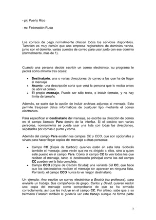 - pr: Puerto Rico

- ru: Federación Rusa



Los correos de pago normalmente ofrecen todos los servicios disponibles.
También es muy común que una empresa registradora de dominios venda,
junto con el dominio, varias cuentas de correo para usar junto con ese dominio
(normalmente, más de 1).



Cuando una persona decide escribir un correo electrónico, su programa le
pedirá como mínimo tres cosas:

   •   Destinatario: una o varias direcciones de correo a las que ha de llegar
       el mensaje
   •   Asunto: una descripción corta que verá la persona que lo reciba antes
       de abrir el correo
   •   El propio mensaje. Puede ser sólo texto, o incluir formato, y no hay
       límite de tamaño

Además, se suele dar la opción de incluir archivos adjuntos al mensaje. Esto
permite traspasar datos informáticos de cualquier tipo mediante el correo
electrónico.

Para especificar el destinatario del mensaje, se escribe su dirección de correo
en el campo llamado Para dentro de la interfaz. Si el destino son varias
personas, normalmente se puede usar una lista con todas las direcciones,
separadas por comas o punto y coma.

Además del campo Para existen los campos CC y CCO, que son opcionales y
sirven para hacer llegar copias del mensaje a otras personas:

   •   Campo CC (Copia de Carbón): quienes estén en esta lista recibirán
       también el mensaje, pero verán que no va dirigido a ellos, sino a quien
       esté puesto en el campo Para. Como el campo CC lo ven todos los que
       reciben el mensaje, tanto el destinatario principal como los del campo
       CC pueden ver la lista completa.
   •   Campo CCO (Copia de Carbón Oculta): una variante del CC, que hace
       que los destinatarios reciban el mensaje sin aparecer en ninguna lista.
       Por tanto, el campo CCO nunca lo ve ningún destinatario.

Un ejemplo: Ana escribe un correo electrónico a Beatriz (su profesora), para
enviarle un trabajo. Sus compañeros de grupo, Carlos y David, quieren recibir
una copia del mensaje como comprobante de que se ha enviado
correctamente, así que les incluye en el campo CC. Por último, sabe que a su
hermano Esteban también le gustaría ver este trabajo aunque no forma parte



                                                                             7
 