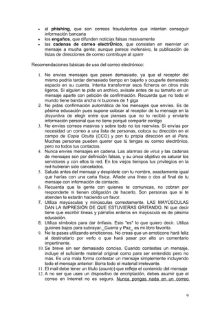 •   el phishing, que son correos fraudulentos que intentan conseguir
       información bancaria
   •   los engaños, que difunden noticias falsas masivamente
   •   las cadenas de correo electrónico, que consisten en reenviar un
       mensaje a mucha gente; aunque parece inofensivo, la publicación de
       listas de direcciones de correo contribuye al spam

Recomendaciones básicas de uso del correo electrónico:

   1. No envíes mensajes que pesen demasiado, ya que el receptor del
       mismo podría tardar demasiado tiempo en bajarlo y ocuparle demasiado
       espacio en su cuenta. Intenta transformar esos ficheros en otros más
       ligeros. Si alguien te pide un archivo, avísale antes de su tamaño en un
       mensaje aparte con petición de confirmación. Recuerda que no todo el
       mundo tiene banda ancha ni buzones de 1 giga
   2. No pidas confirmación automática de los mensajes que envíes. Es de
       pésima educación pues supone colocar al receptor de tu mensaje en la
       disyuntiva de elegir entre que pienses que no lo recibió y enviarte
       información personal que no tiene porqué compartir contigo
   3. No envíes correos masivos y sobre todo no los reenvíes. Si envías por
       necesidad un correo a una lista de personas, coloca su dirección en el
       campo de Copia Oculta (CCO) y pon tu propia dirección en el Para.
       Muchas personas pueden querer que tú tengas su correo electrónico,
       pero no todos tus contactos.
   4. Nunca envíes mensajes en cadena. Las alarmas de virus y las cadenas
       de mensajes son por definición falsas, y su único objetivo es saturar los
       servidores y con ellos la red. En los viejos tiempos tus privilegios en la
       red hubieran sido cancelados.
   5. Saluda antes del mensaje y despídete con tu nombre, exactamente igual
       que harías con una carta física. Añade una línea o dos al final de tu
       mensaje con información de contacto.
   6. Recuerda que la gente con quienes te comunicas, no cobran por
       responderte ni tienen obligación de hacerlo. Son personas que si te
       atienden te estarán haciendo un favor.
   7. Utiliza mayúsculas y minúsculas correctamente. LAS MAYÚSCULAS
       DAN LA IMPRESIÓN DE QUE ESTUVIERAS GRITANDO. Ni que decir
       tiene que escribir líneas y párrafos enteros en mayúscula es de pésima
       educación.
   8. Utiliza símbolos para dar énfasis. Esto *es* lo que quiero decir. Utiliza
       guiones bajos para subrayar._Guerra y Paz_ es mi libro favorito.
   9. No te pases utilizando emoticonos. No creas que un emoticono hará feliz
       al destinatario por verlo o que hará pasar por alto un comentario
       impertinente.
   10. Se breve sin ser demasiado conciso. Cuando contestes un mensaje,
       incluye el suficiente material original como para ser entendido pero no
       más. Es una mala forma contestar un mensaje simplemente incluyendo
       todo el mensaje anterior: Borra todo el material irrelevante.
   11. El mail debe tener un título (asunto) que refleje el contenido del mensaje
   12. A no ser que uses un dispositivo de encriptación, debes asumir que el
       correo en Internet no es seguro. Nunca pongas nada en un correo


                                                                               9
 