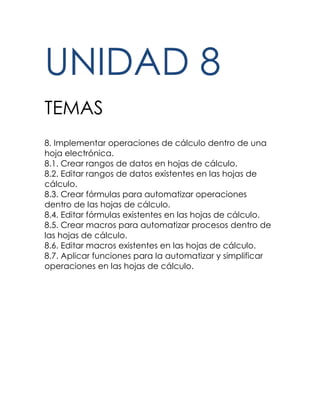 UNIDAD 8
TEMAS
8. Implementar operaciones de cálculo dentro de una
hoja electrónica.
8.1. Crear rangos de datos en hojas de cálculo.
8.2. Editar rangos de datos existentes en las hojas de
cálculo.
8.3. Crear fórmulas para automatizar operaciones
dentro de las hojas de cálculo.
8.4. Editar fórmulas existentes en las hojas de cálculo.
8.5. Crear macros para automatizar procesos dentro de
las hojas de cálculo.
8.6. Editar macros existentes en las hojas de cálculo.
8.7. Aplicar funciones para la automatizar y simplificar
operaciones en las hojas de cálculo.
 