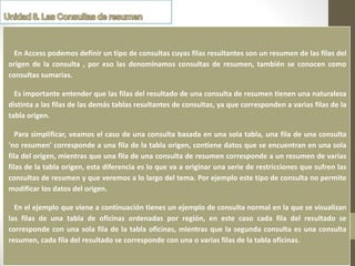 En Access podemos definir un tipo de consultas cuyas filas resultantes son un resumen de las filas del
origen de la consulta , por eso las denominamos consultas de resumen, también se conocen como
consultas sumarias.

  Es importante entender que las filas del resultado de una consulta de resumen tienen una naturaleza
distinta a las filas de las demás tablas resultantes de consultas, ya que corresponden a varias filas de la
tabla origen.

   Para simplificar, veamos el caso de una consulta basada en una sola tabla, una fila de una consulta
'no resumen' corresponde a una fila de la tabla origen, contiene datos que se encuentran en una sola
    Definición
fila del origen, mientras que una fila de una consulta de resumen corresponde a un resumen de varias
filas de la tabla origen, esta diferencia es lo que va a originar una serie de restricciones que sufren las
consultas de resumen y que veremos a lo largo del tema. Por ejemplo este tipo de consulta no permite
modificar los datos del origen.

  En el ejemplo que viene a continuación tienes un ejemplo de consulta normal en la que se visualizan
las filas de una tabla de oficinas ordenadas por región, en este caso cada fila del resultado se
corresponde con una sola fila de la tabla oficinas, mientras que la segunda consulta es una consulta
resumen, cada fila del resultado se corresponde con una o varias filas de la tabla oficinas.
 