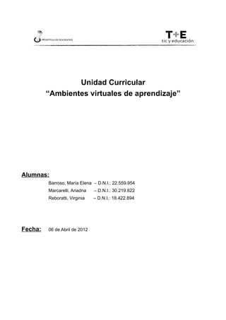 Unidad Curricular
         “Ambientes virtuales de aprendizaje”




Alumnas:
         Barroso, María Elena – D.N.I.: 22.559.954
         Marcarelli, Ariadna   – D.N.I.: 30.219.822
         Reboratti, Virginia   – D.N.I.: 18.422.894




Fecha:   06 de Abril de 2012
 