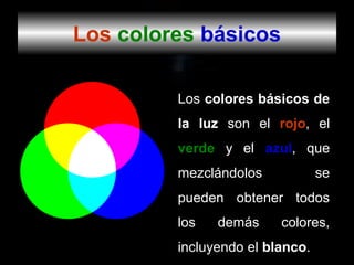 Los colores básicos

         Los colores básicos de
         la luz son el rojo, el
         verde y el azul, que
         mezclándolos            se
         pueden obtener todos
         los   demás     colores,
         incluyendo el blanco.
 