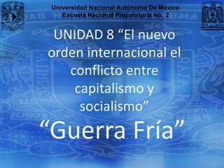 Universidad Nacional Autónoma De México
    Escuela Nacional Preparatoria No. 2


 UNIDAD 8 “El nuevo
orden internacional el
   conflicto entre
    capitalismo y
     socialismo”
“Guerra Fría”
 