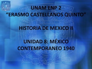 UNAM ENP 2
“ERASMO CASTELLANOS QUINTO”

    HISTORIA DE MEXICO II

     UNIDAD 8: MÉXICO
   CONTEMPORANEO 1940
 