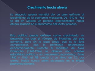 Crecimiento hacia afuera

La segunda guerra mundial dio un gran estímulo al
crecimiento de la economía mexicana. De 1940 a 1956
se da en México un período decrecimiento hacia
afuera, basado en el dinamismo del sector primario.



Esta política puede definirse como crecimiento sin
desarrollo, ya que el número de industrias del país
aumentó, pero sin la base sólida que es la libre
competencia,       que    le   permitiera desarrollarse
económicamente. Durante el mandato de Ávila
Camacho (1940-1946) se observó una notable
estabilidad política y un crecimiento económico. Entre
1940 y 1945, el PIB creció a un ritmo de 7.3 por
ciento, índice nunca antes alcanzado en la etapa
postrevolucionaria.
 