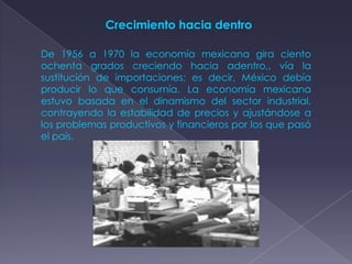 Crecimiento hacia dentro

De 1956 a 1970 la economía mexicana gira ciento
ochenta grados creciendo hacia adentro,, vía la
sustitución de importaciones; es decir, México debía
producir lo que consumía. La economía mexicana
estuvo basada en el dinamismo del sector industrial,
contrayendo la estabilidad de precios y ajustándose a
los problemas productivos y financieros por los que pasó
el país.
 