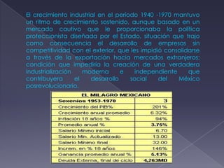El crecimiento industrial en el período 1940 -1970 mantuvo
un ritmo de crecimiento sostenido, aunque basado en un
mercado cautivo que le proporcionaba la política
proteccionista diseñada por el Estado, situación que trajo
como consecuencia el desarrollo de empresas sin
competitividad con el exterior, que les impidió consolidarse
a través de la exportación hacia mercados extranjeros;
condición que impediría la creación de una verdadera
industrialización    moderna      e    independiente    que
contribuyera      el   desarrollo    social   del    México
posrevolucionario.
 