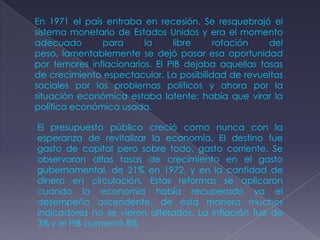 En 1971 el país entraba en recesión. Se resquebrajó el
sistema monetario de Estados Unidos y era el momento
adecuado       para      la     libre    rotación    del
peso, lamentablemente se dejó pasar esa oportunidad
por temores inflacionarios. El PIB dejaba aquellas tasas
de crecimiento espectacular. La posibilidad de revueltas
sociales por los problemas políticos y ahora por la
situación económica estaba latente; había que virar la
política económica usada.

El presupuesto público creció como nunca con la
esperanza de revitalizar la economía. El destino fue
gasto de capital pero sobre todo, gasto corriente. Se
observaron altas tasas de crecimiento en el gasto
gubernamental, de 21% en 1972, y en la cantidad de
dinero en circulación. Estas reformas se aplicaron
cuando la economía había recuperado ya el
desempeño ascendente, de esta manera muchos
indicadores no se vieron alterados. La inflación fue de
3% y el PIB aumentó 8%
 