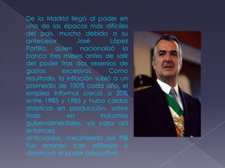 De la Madrid llegó al poder en
una de las épocas más difíciles
del país, mucho debido a su
antecesor         José       López
Portillo, quien nacionalizó la
banca tres meses antes de salir
del poder tras dos sexenios de
gastos      excesivos.       Como
resultado, la inflación subió a un
promedio de 100% cada año, el
empleo informal creció a 20%
entre 1983 y 1985 y hubo caídas
drásticas en producción, sobre
todo          en          industrias
gubernamentales, ya para ahí
entonces
anticuadas, crecimiento del PIB
fue erróneo con altibajos y
disminuyó el poder adquisitivo.
 