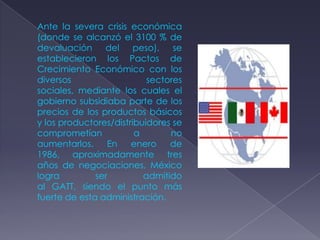 Ante la severa crisis económica
(donde se alcanzó el 3100 % de
devaluación     del     peso), se
establecieron los Pactos de
Crecimiento Económico con los
diversos                   sectores
sociales, mediante los cuales el
gobierno subsidiaba parte de los
precios de los productos básicos
y los productores/distribuidores se
comprometían            a       no
aumentarlos.     En    enero    de
1986, aproximadamente tres
años de negociaciones, México
logra         ser         admitido
al GATT, siendo el punto más
fuerte de esta administración.
 